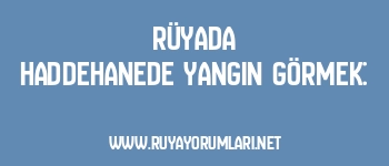 Rüyada Haddehanede Yangın Görmek: