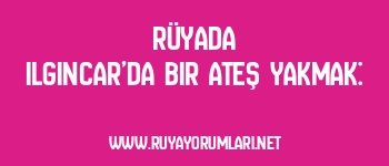 Rüyada Ilgıncar’da Bir Ateş Yakmak: