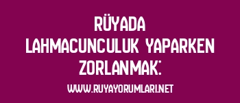 Rüyada Lahmacunculuk Yaparken Zorlanmak: