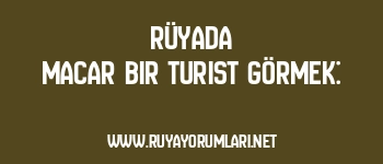 Rüyada Macar Bir Turist Görmek: