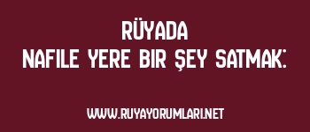 Rüyada Nafile Yere Bir Şey Satmak: