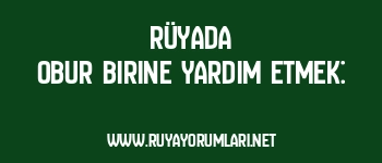 Rüyada Obur Birine Yardım Etmek: